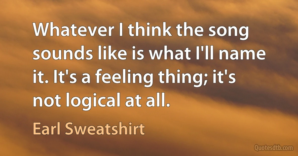 Whatever I think the song sounds like is what I'll name it. It's a feeling thing; it's not logical at all. (Earl Sweatshirt)