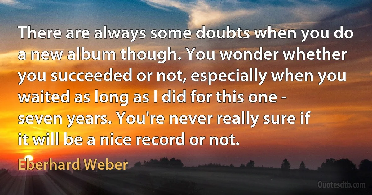 There are always some doubts when you do a new album though. You wonder whether you succeeded or not, especially when you waited as long as I did for this one - seven years. You're never really sure if it will be a nice record or not. (Eberhard Weber)