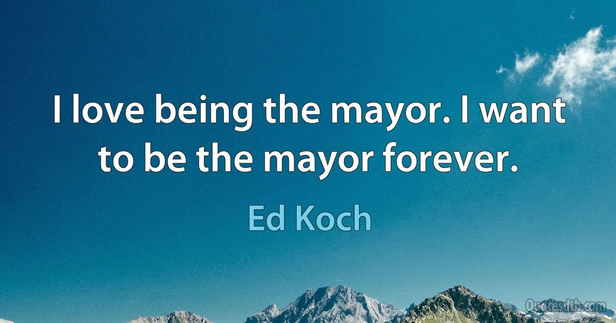 I love being the mayor. I want to be the mayor forever. (Ed Koch)