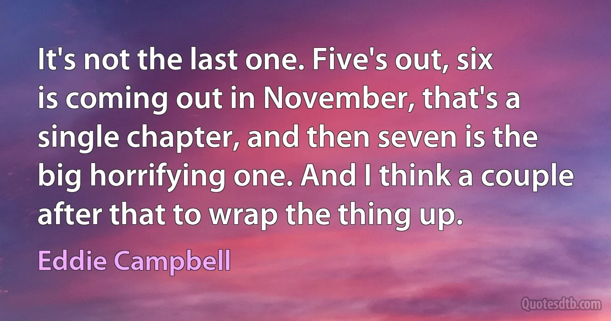 It's not the last one. Five's out, six is coming out in November, that's a single chapter, and then seven is the big horrifying one. And I think a couple after that to wrap the thing up. (Eddie Campbell)