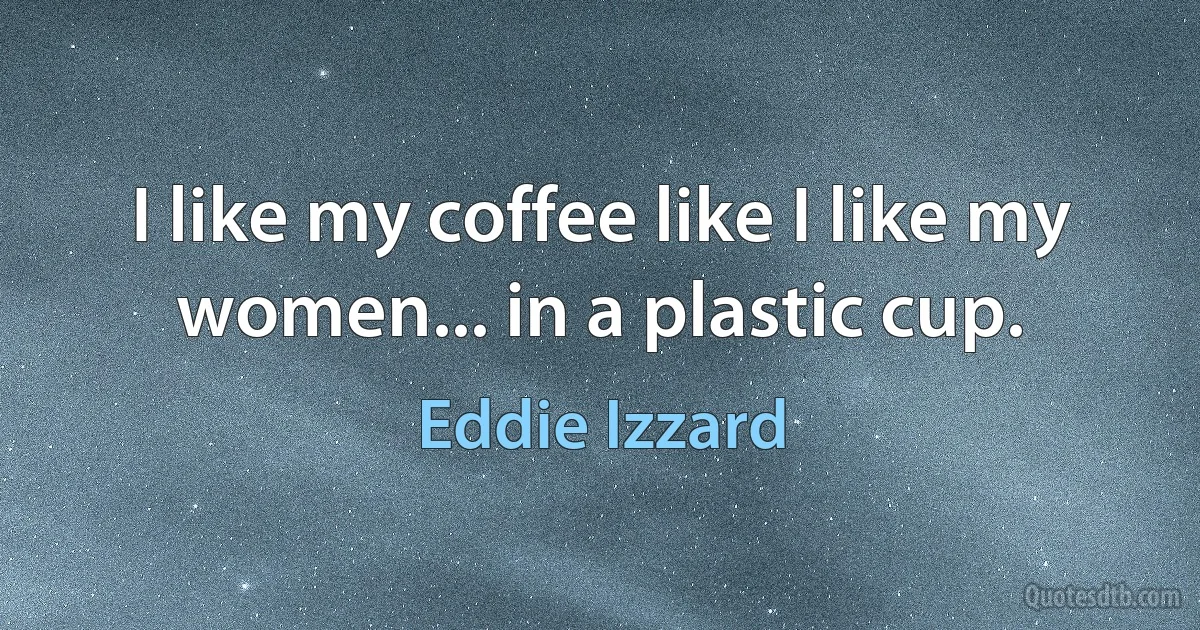 I like my coffee like I like my women... in a plastic cup. (Eddie Izzard)