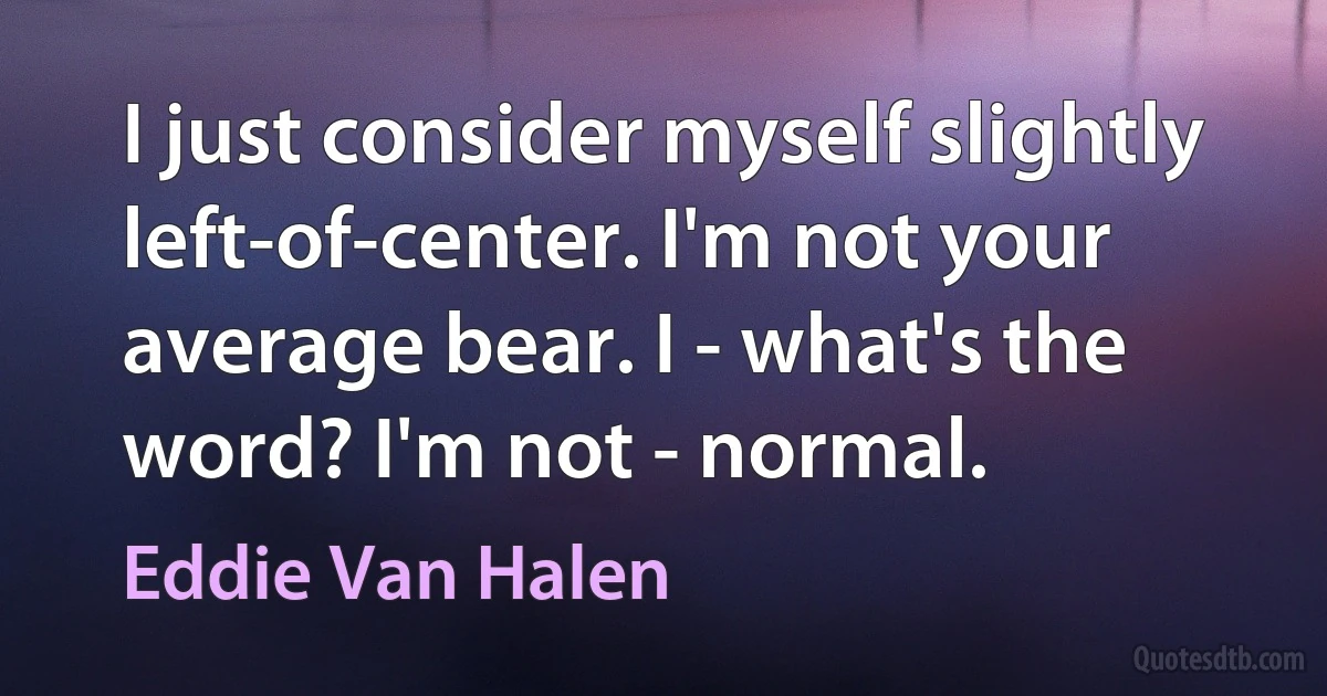 I just consider myself slightly left-of-center. I'm not your average bear. I - what's the word? I'm not - normal. (Eddie Van Halen)