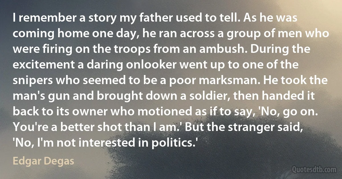 I remember a story my father used to tell. As he was coming home one day, he ran across a group of men who were firing on the troops from an ambush. During the excitement a daring onlooker went up to one of the snipers who seemed to be a poor marksman. He took the man's gun and brought down a soldier, then handed it back to its owner who motioned as if to say, 'No, go on. You're a better shot than I am.' But the stranger said, 'No, I'm not interested in politics.' (Edgar Degas)