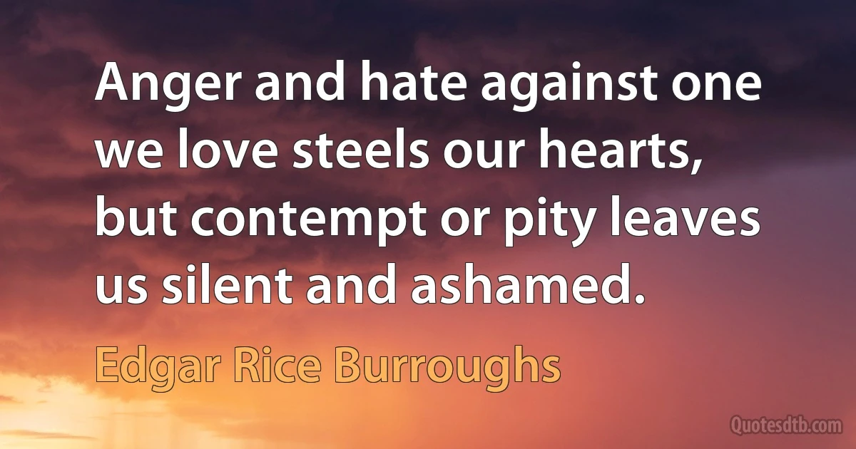 Anger and hate against one we love steels our hearts, but contempt or pity leaves us silent and ashamed. (Edgar Rice Burroughs)