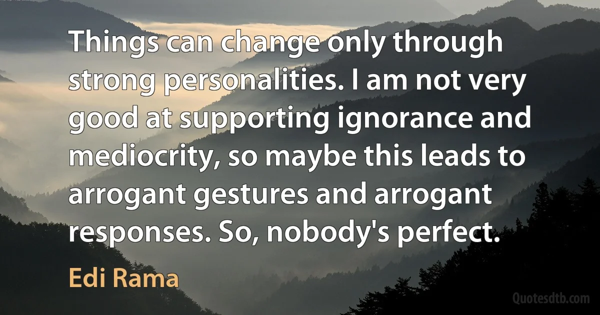 Things can change only through strong personalities. I am not very good at supporting ignorance and mediocrity, so maybe this leads to arrogant gestures and arrogant responses. So, nobody's perfect. (Edi Rama)