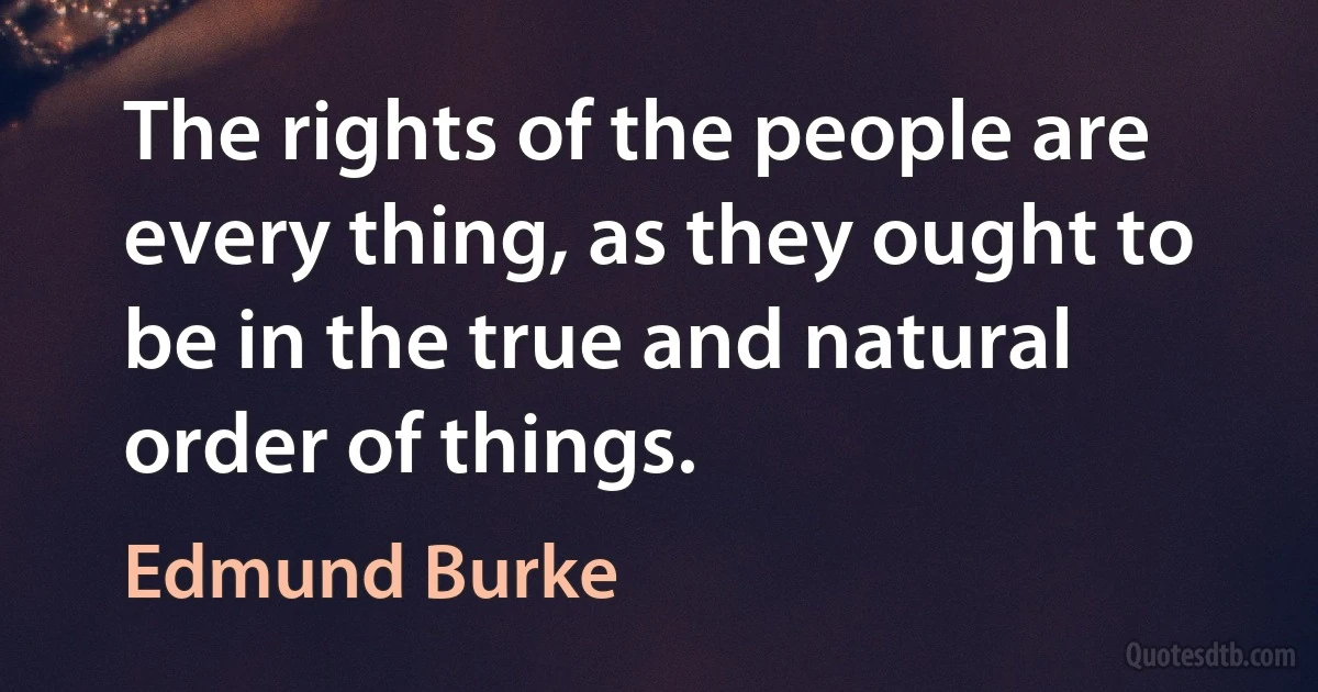 The rights of the people are every thing, as they ought to be in the true and natural order of things. (Edmund Burke)