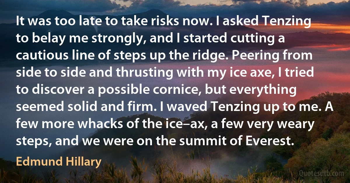It was too late to take risks now. I asked Tenzing to belay me strongly, and I started cutting a cautious line of steps up the ridge. Peering from side to side and thrusting with my ice axe, I tried to discover a possible cornice, but everything seemed solid and firm. I waved Tenzing up to me. A few more whacks of the ice–ax, a few very weary steps, and we were on the summit of Everest. (Edmund Hillary)