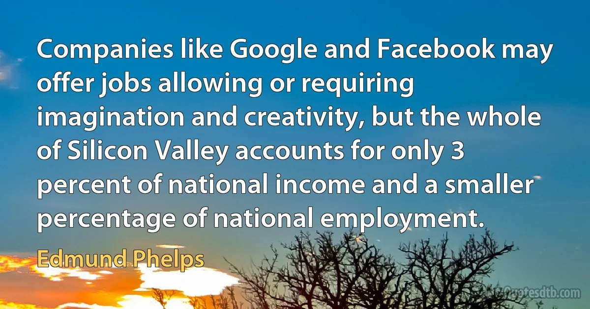 Companies like Google and Facebook may offer jobs allowing or requiring imagination and creativity, but the whole of Silicon Valley accounts for only 3 percent of national income and a smaller percentage of national employment. (Edmund Phelps)