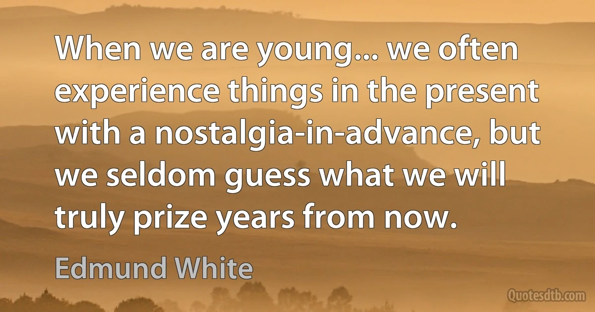 When we are young... we often experience things in the present with a nostalgia-in-advance, but we seldom guess what we will truly prize years from now. (Edmund White)