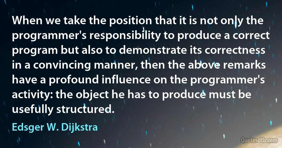 When we take the position that it is not only the programmer's responsibility to produce a correct program but also to demonstrate its correctness in a convincing manner, then the above remarks have a profound influence on the programmer's activity: the object he has to produce must be usefully structured. (Edsger W. Dijkstra)