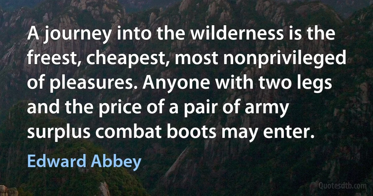 A journey into the wilderness is the freest, cheapest, most nonprivileged of pleasures. Anyone with two legs and the price of a pair of army surplus combat boots may enter. (Edward Abbey)