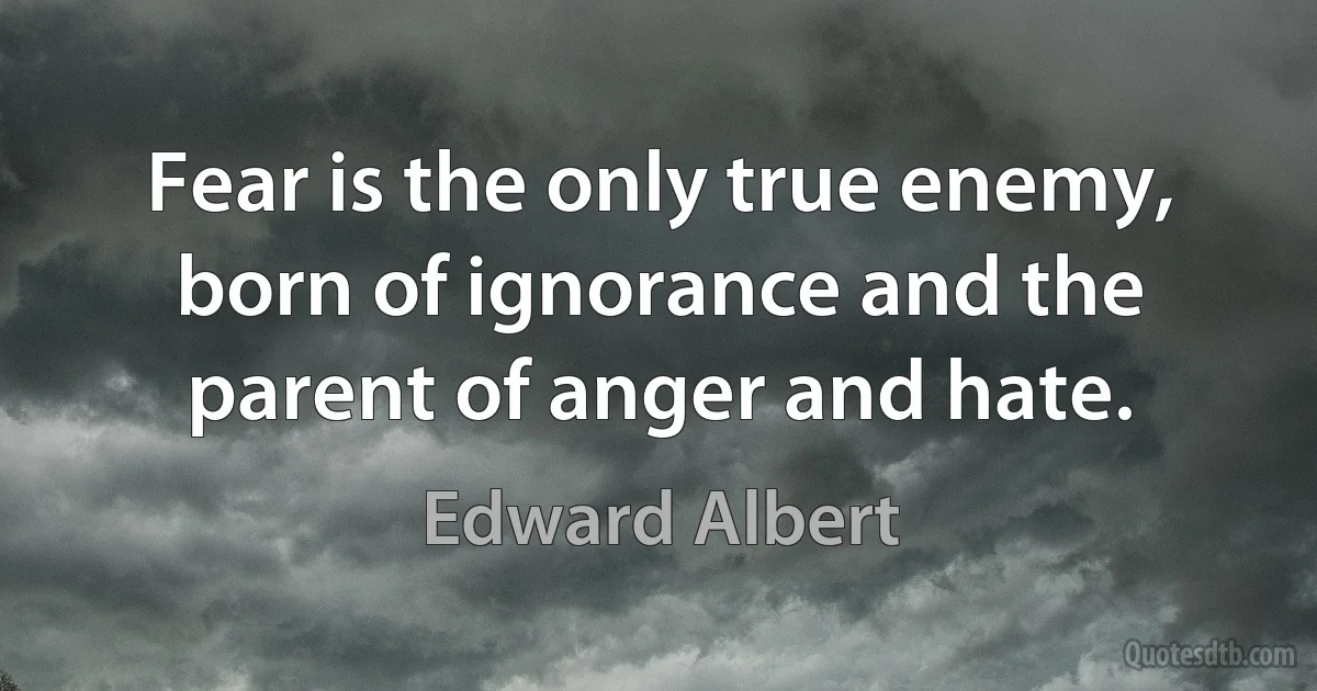 Fear is the only true enemy, born of ignorance and the parent of anger and hate. (Edward Albert)