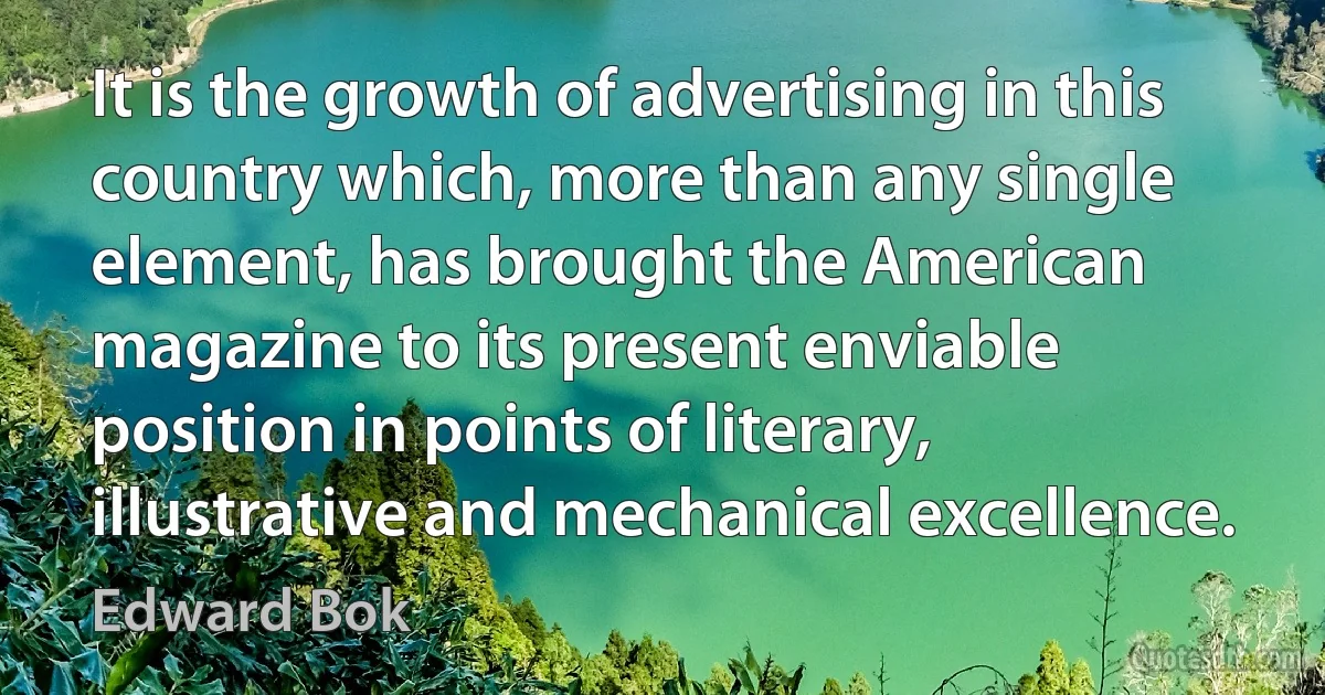 It is the growth of advertising in this country which, more than any single element, has brought the American magazine to its present enviable position in points of literary, illustrative and mechanical excellence. (Edward Bok)