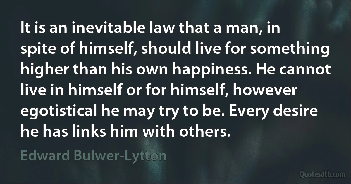 It is an inevitable law that a man, in spite of himself, should live for something higher than his own happiness. He cannot live in himself or for himself, however egotistical he may try to be. Every desire he has links him with others. (Edward Bulwer-Lytton)