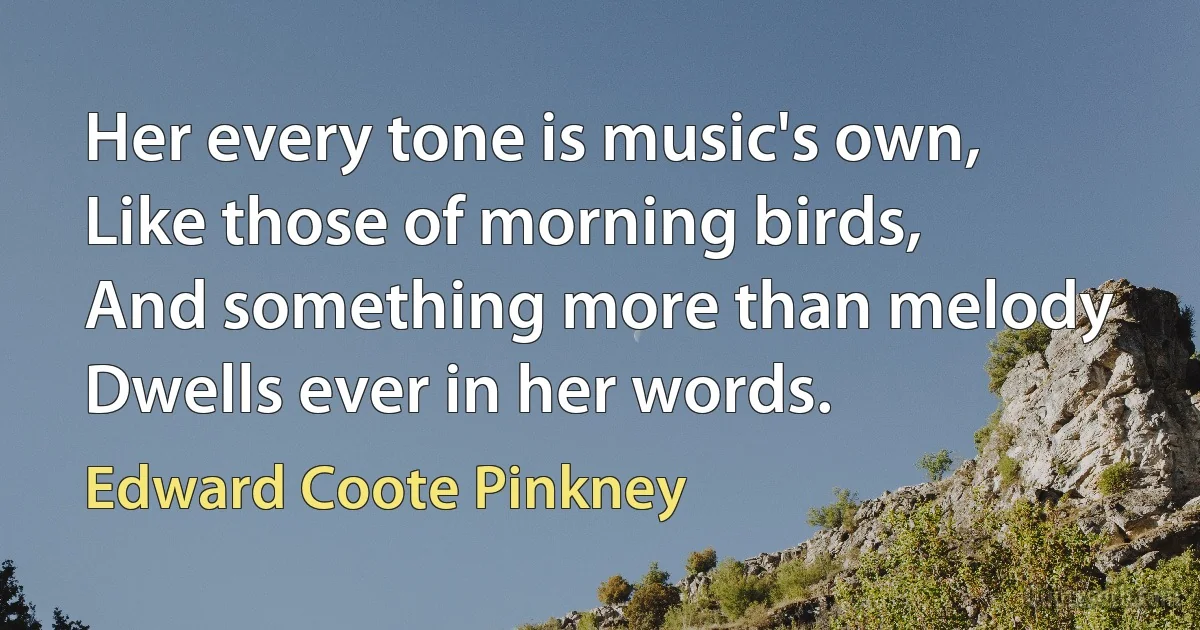 Her every tone is music's own,
Like those of morning birds,
And something more than melody
Dwells ever in her words. (Edward Coote Pinkney)