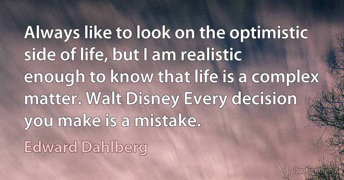 Always like to look on the optimistic side of life, but I am realistic enough to know that life is a complex matter. Walt Disney Every decision you make is a mistake. (Edward Dahlberg)