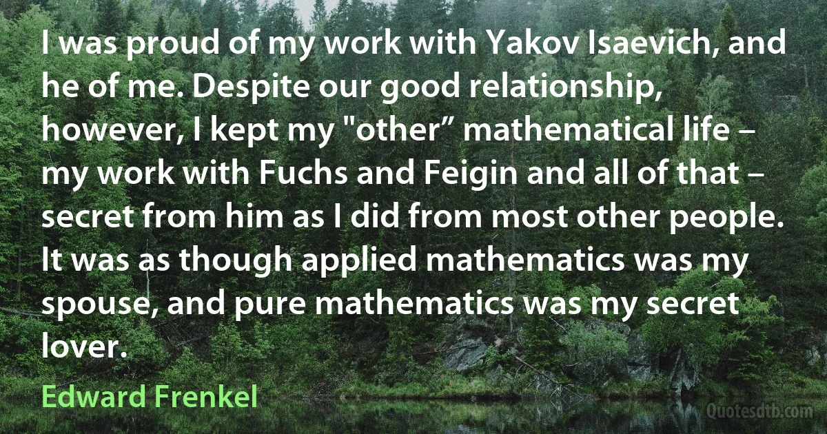 I was proud of my work with Yakov Isaevich, and he of me. Despite our good relationship, however, I kept my "other” mathematical life – my work with Fuchs and Feigin and all of that – secret from him as I did from most other people. It was as though applied mathematics was my spouse, and pure mathematics was my secret lover. (Edward Frenkel)