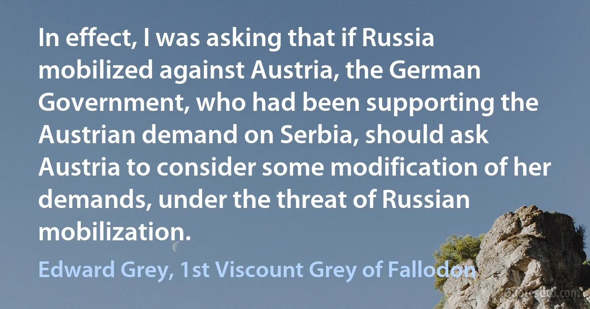 In effect, I was asking that if Russia mobilized against Austria, the German Government, who had been supporting the Austrian demand on Serbia, should ask Austria to consider some modification of her demands, under the threat of Russian mobilization. (Edward Grey, 1st Viscount Grey of Fallodon)