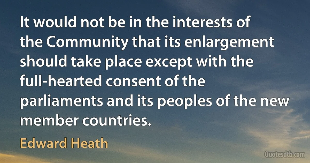 It would not be in the interests of the Community that its enlargement should take place except with the full-hearted consent of the parliaments and its peoples of the new member countries. (Edward Heath)