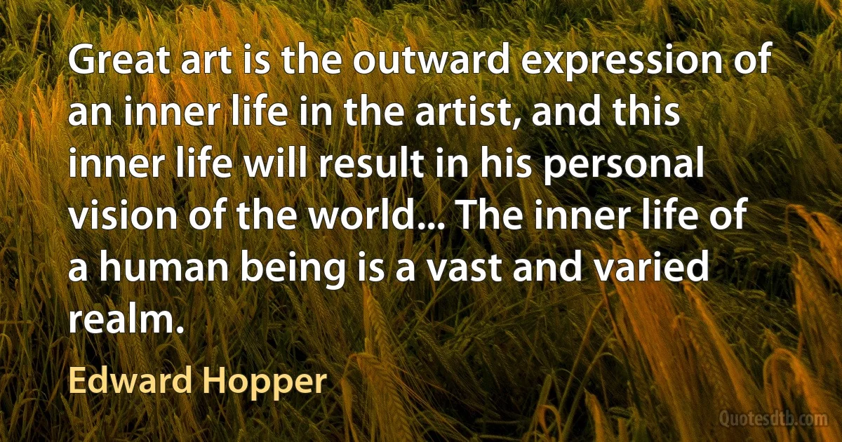 Great art is the outward expression of an inner life in the artist, and this inner life will result in his personal vision of the world... The inner life of a human being is a vast and varied realm. (Edward Hopper)