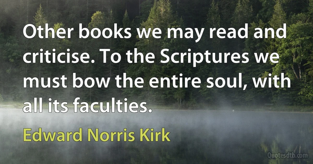 Other books we may read and criticise. To the Scriptures we must bow the entire soul, with all its faculties. (Edward Norris Kirk)