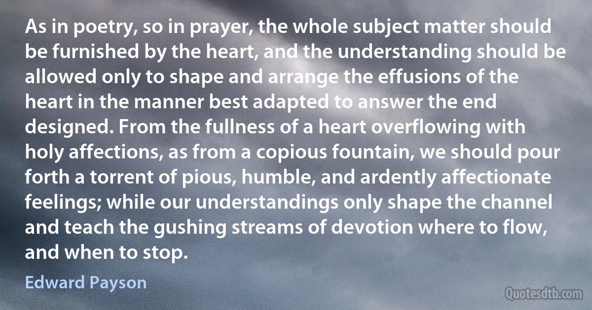 As in poetry, so in prayer, the whole subject matter should be furnished by the heart, and the understanding should be allowed only to shape and arrange the effusions of the heart in the manner best adapted to answer the end designed. From the fullness of a heart overflowing with holy affections, as from a copious fountain, we should pour forth a torrent of pious, humble, and ardently affectionate feelings; while our understandings only shape the channel and teach the gushing streams of devotion where to flow, and when to stop. (Edward Payson)