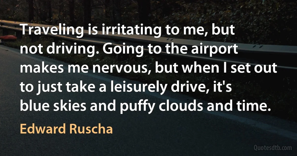 Traveling is irritating to me, but not driving. Going to the airport makes me nervous, but when I set out to just take a leisurely drive, it's blue skies and puffy clouds and time. (Edward Ruscha)