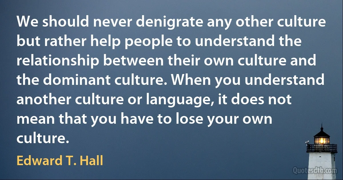 We should never denigrate any other culture but rather help people to understand the relationship between their own culture and the dominant culture. When you understand another culture or language, it does not mean that you have to lose your own culture. (Edward T. Hall)