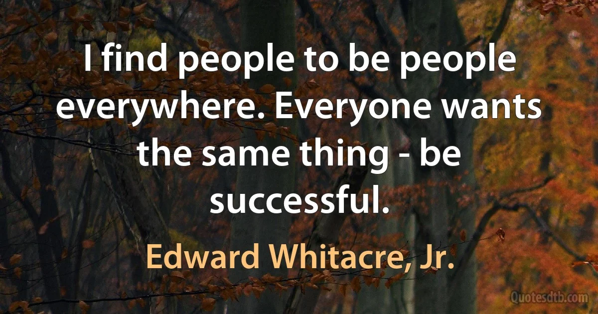 I find people to be people everywhere. Everyone wants the same thing - be successful. (Edward Whitacre, Jr.)