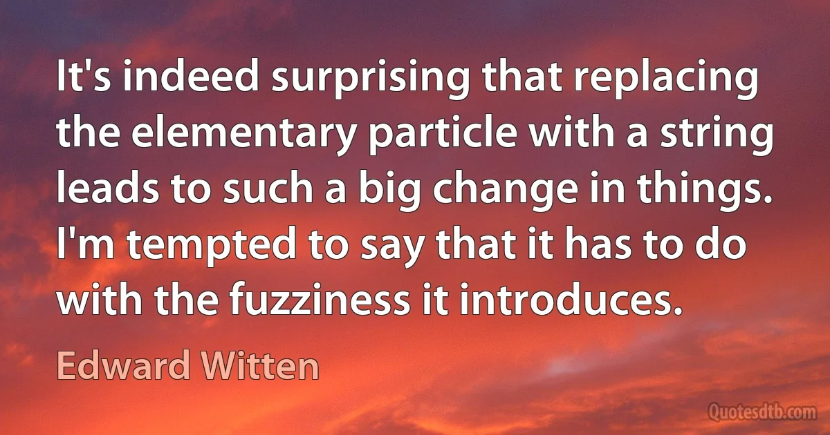 It's indeed surprising that replacing the elementary particle with a string leads to such a big change in things. I'm tempted to say that it has to do with the fuzziness it introduces. (Edward Witten)