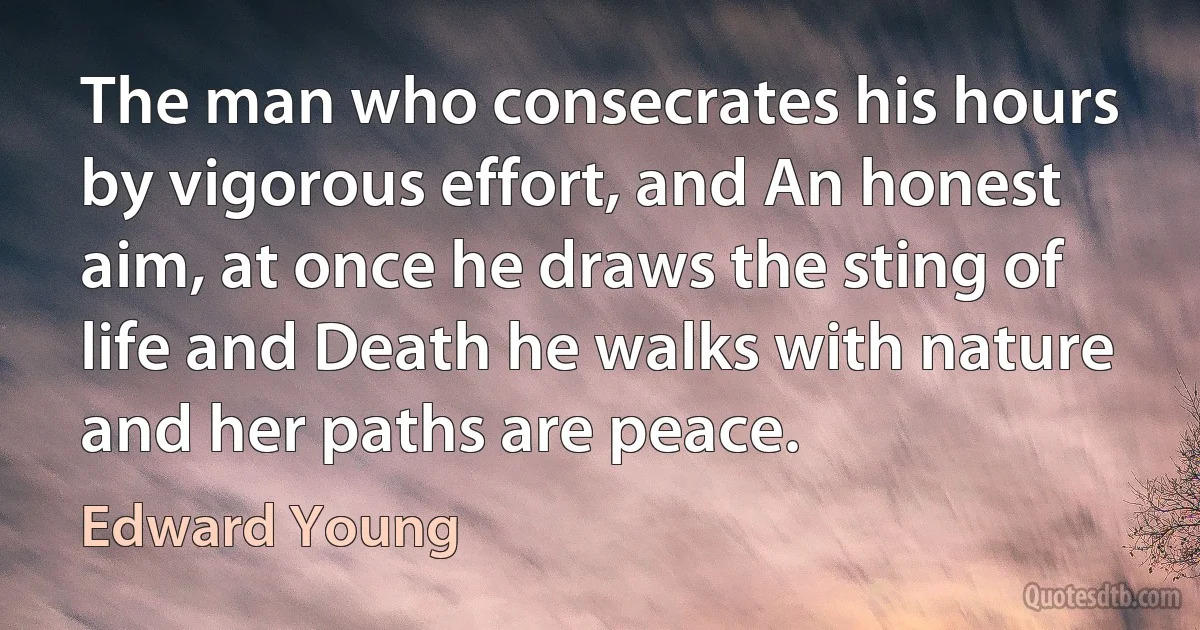 The man who consecrates his hours by vigorous effort, and An honest aim, at once he draws the sting of life and Death he walks with nature and her paths are peace. (Edward Young)