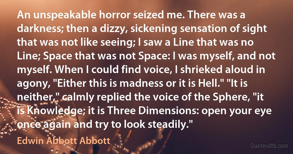 An unspeakable horror seized me. There was a darkness; then a dizzy, sickening sensation of sight that was not like seeing; I saw a Line that was no Line; Space that was not Space: I was myself, and not myself. When I could find voice, I shrieked aloud in agony, "Either this is madness or it is Hell." "It is neither," calmly replied the voice of the Sphere, "it is Knowledge; it is Three Dimensions: open your eye once again and try to look steadily." (Edwin Abbott Abbott)