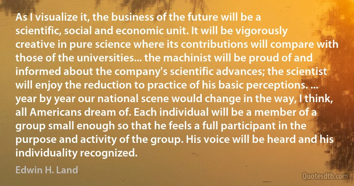 As I visualize it, the business of the future will be a scientific, social and economic unit. It will be vigorously creative in pure science where its contributions will compare with those of the universities... the machinist will be proud of and informed about the company's scientific advances; the scientist will enjoy the reduction to practice of his basic perceptions. ... year by year our national scene would change in the way, I think, all Americans dream of. Each individual will be a member of a group small enough so that he feels a full participant in the purpose and activity of the group. His voice will be heard and his individuality recognized. (Edwin H. Land)