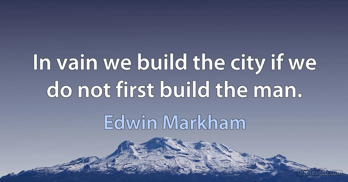 In vain we build the city if we do not first build the man. (Edwin Markham)