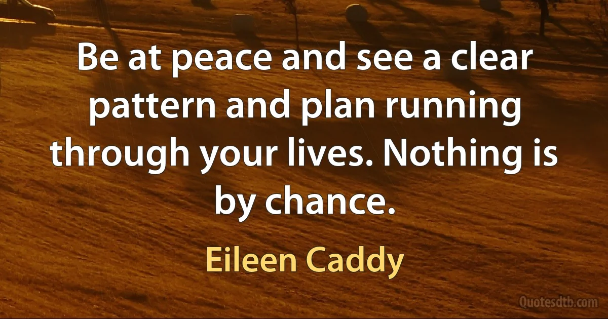 Be at peace and see a clear pattern and plan running through your lives. Nothing is by chance. (Eileen Caddy)