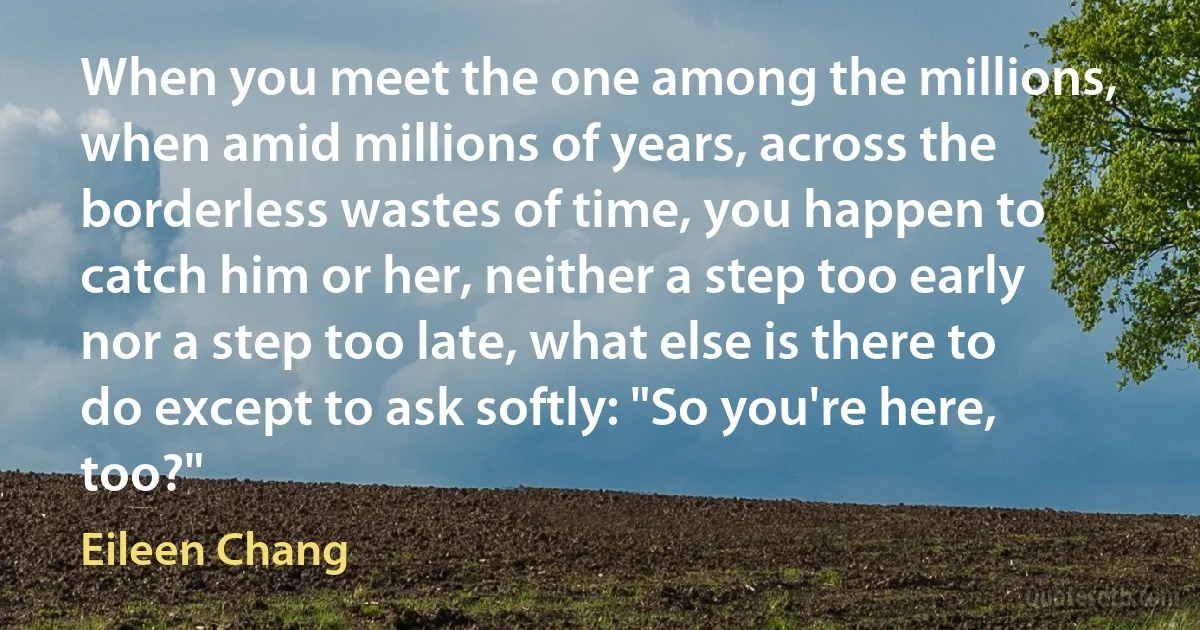 When you meet the one among the millions, when amid millions of years, across the borderless wastes of time, you happen to catch him or her, neither a step too early nor a step too late, what else is there to do except to ask softly: "So you're here, too?" (Eileen Chang)