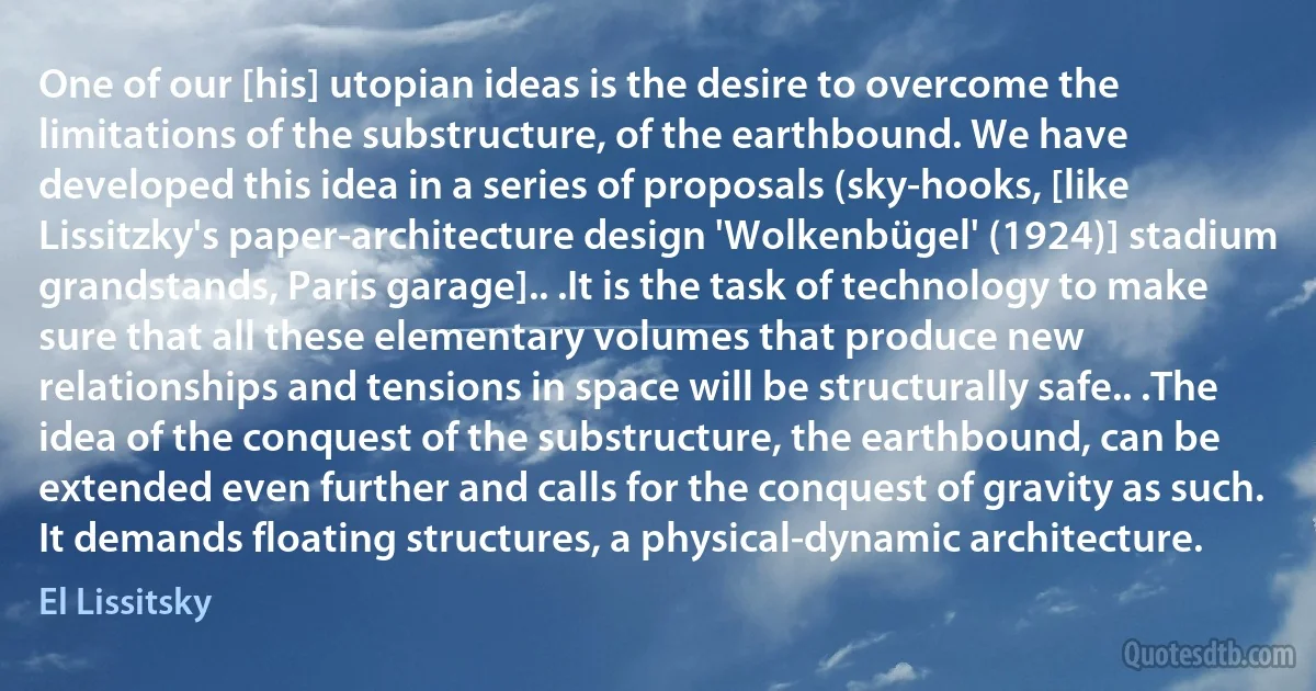 One of our [his] utopian ideas is the desire to overcome the limitations of the substructure, of the earthbound. We have developed this idea in a series of proposals (sky-hooks, [like Lissitzky's paper-architecture design 'Wolkenbügel' (1924)] stadium grandstands, Paris garage].. .It is the task of technology to make sure that all these elementary volumes that produce new relationships and tensions in space will be structurally safe.. .The idea of the conquest of the substructure, the earthbound, can be extended even further and calls for the conquest of gravity as such. It demands floating structures, a physical-dynamic architecture. (El Lissitsky)