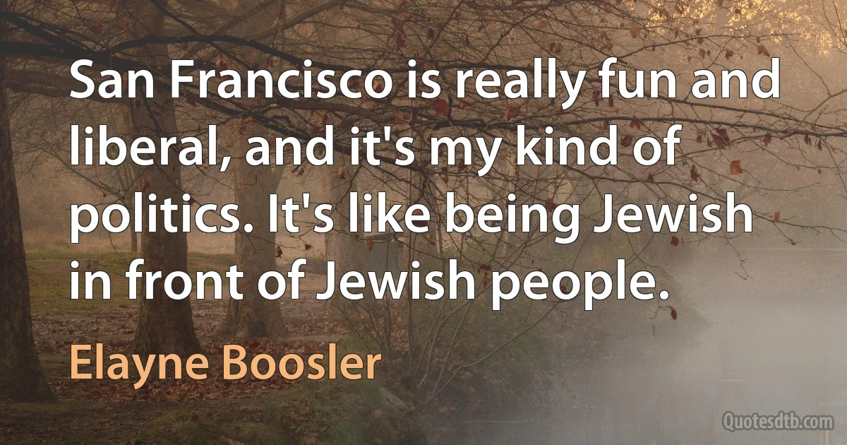 San Francisco is really fun and liberal, and it's my kind of politics. It's like being Jewish in front of Jewish people. (Elayne Boosler)