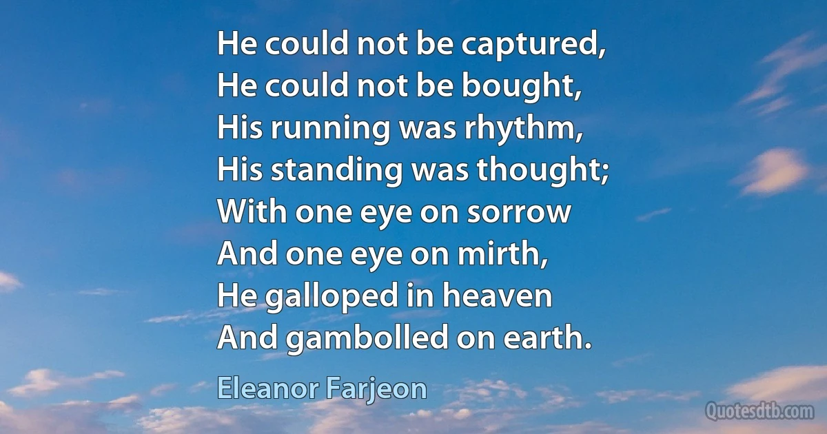 He could not be captured,
He could not be bought,
His running was rhythm,
His standing was thought;
With one eye on sorrow
And one eye on mirth,
He galloped in heaven
And gambolled on earth. (Eleanor Farjeon)