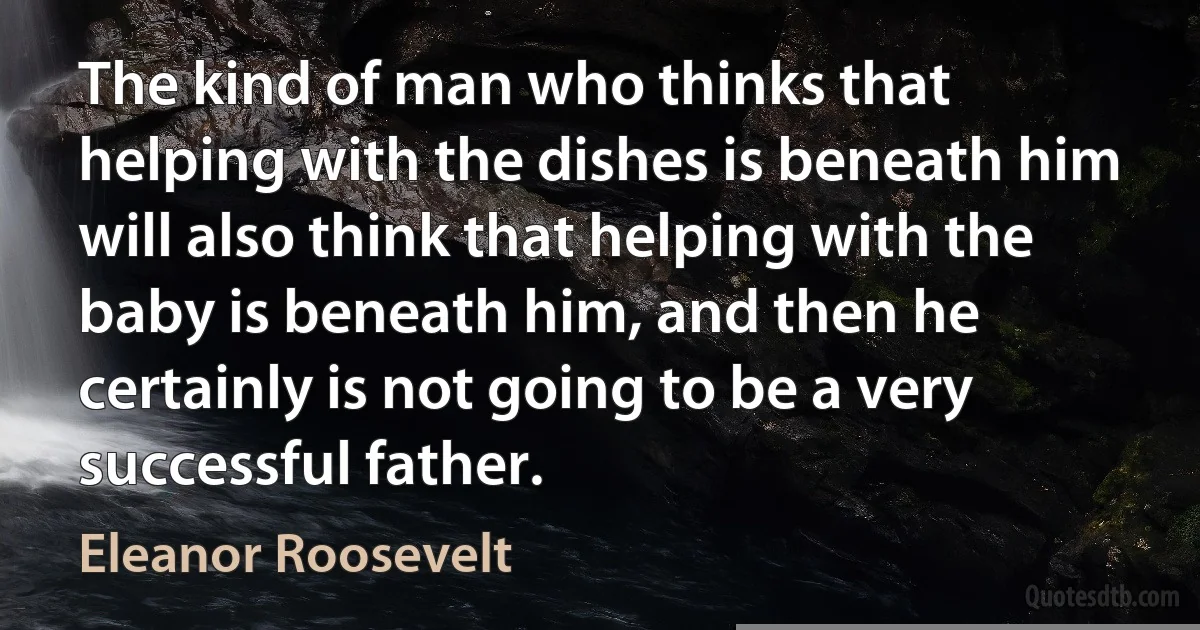 The kind of man who thinks that helping with the dishes is beneath him will also think that helping with the baby is beneath him, and then he certainly is not going to be a very successful father. (Eleanor Roosevelt)