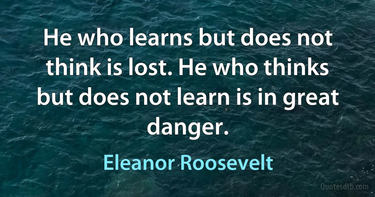 He who learns but does not think is lost. He who thinks but does not learn is in great danger. (Eleanor Roosevelt)