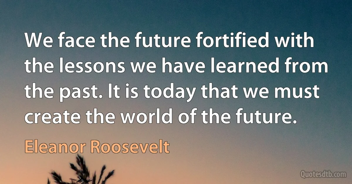 We face the future fortified with the lessons we have learned from the past. It is today that we must create the world of the future. (Eleanor Roosevelt)