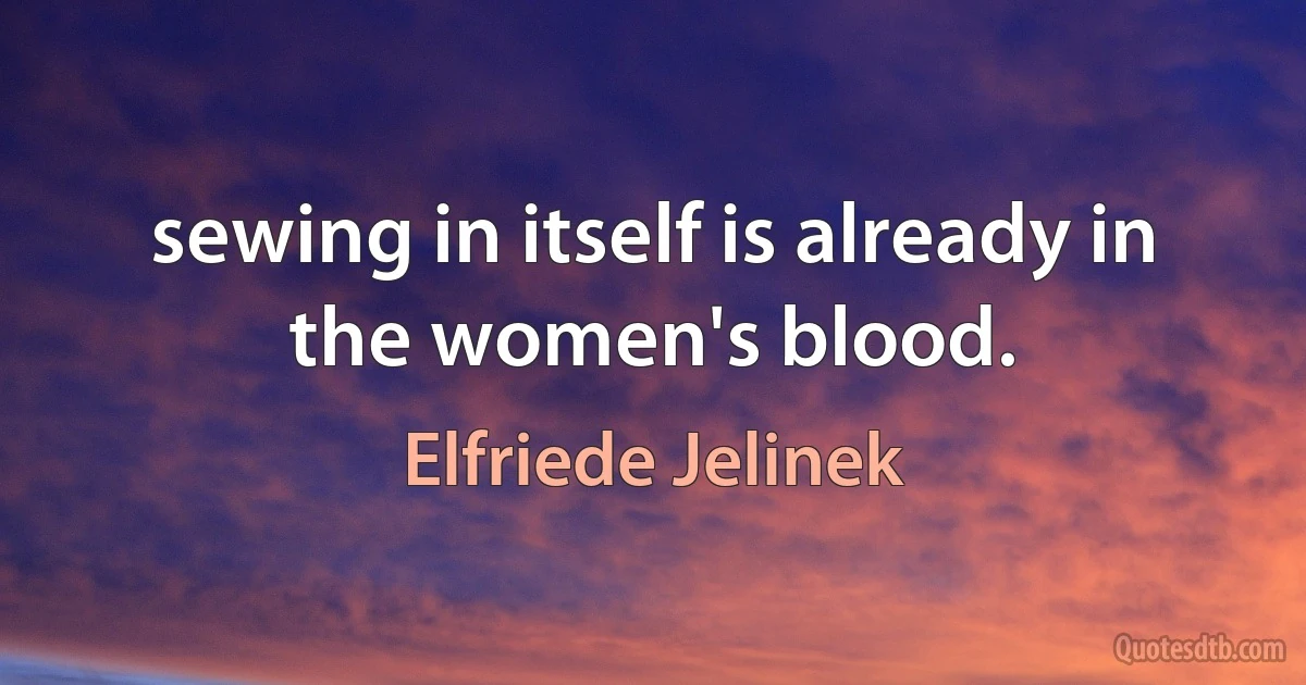 sewing in itself is already in the women's blood. (Elfriede Jelinek)