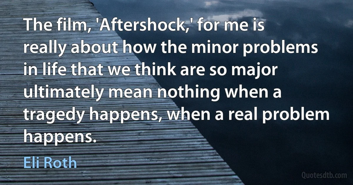 The film, 'Aftershock,' for me is really about how the minor problems in life that we think are so major ultimately mean nothing when a tragedy happens, when a real problem happens. (Eli Roth)