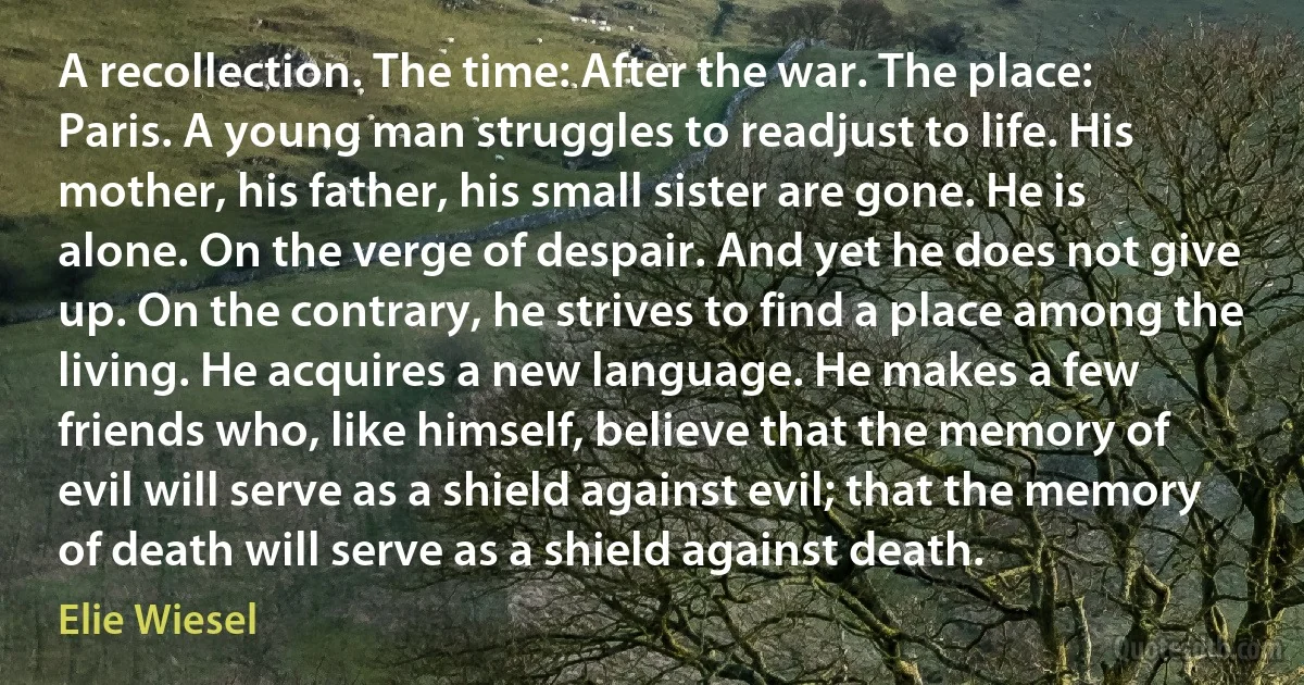 A recollection. The time: After the war. The place: Paris. A young man struggles to readjust to life. His mother, his father, his small sister are gone. He is alone. On the verge of despair. And yet he does not give up. On the contrary, he strives to find a place among the living. He acquires a new language. He makes a few friends who, like himself, believe that the memory of evil will serve as a shield against evil; that the memory of death will serve as a shield against death. (Elie Wiesel)