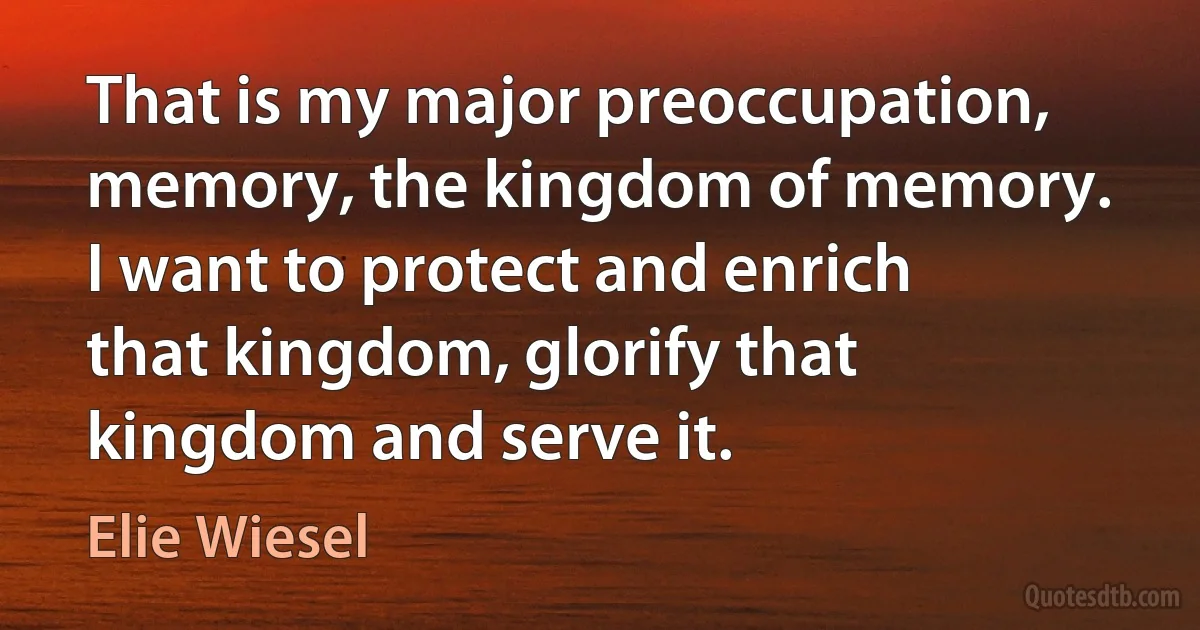 That is my major preoccupation, memory, the kingdom of memory. I want to protect and enrich that kingdom, glorify that kingdom and serve it. (Elie Wiesel)