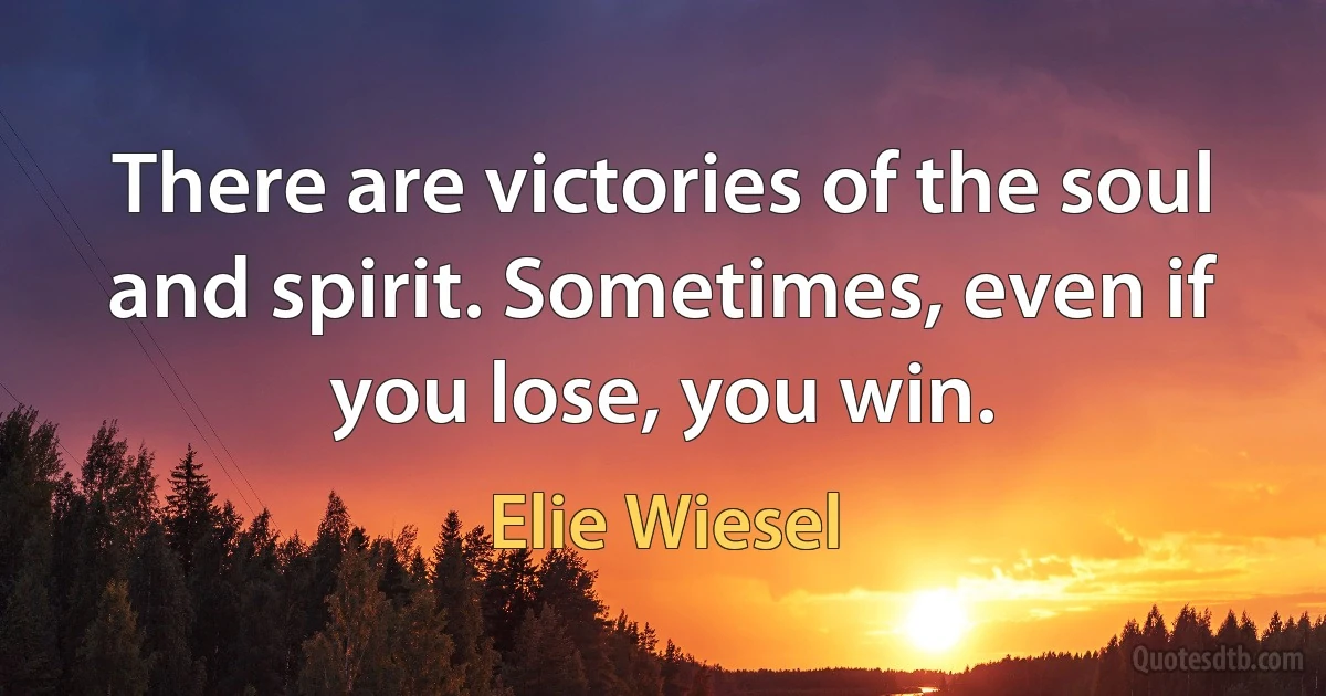 There are victories of the soul and spirit. Sometimes, even if you lose, you win. (Elie Wiesel)