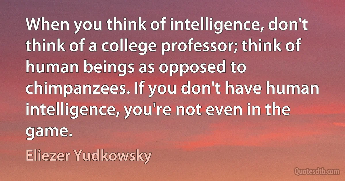 When you think of intelligence, don't think of a college professor; think of human beings as opposed to chimpanzees. If you don't have human intelligence, you're not even in the game. (Eliezer Yudkowsky)