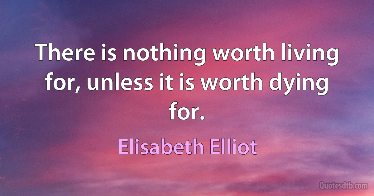 There is nothing worth living for, unless it is worth dying for. (Elisabeth Elliot)