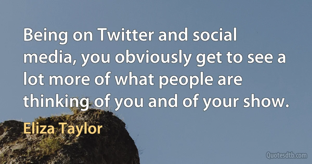 Being on Twitter and social media, you obviously get to see a lot more of what people are thinking of you and of your show. (Eliza Taylor)